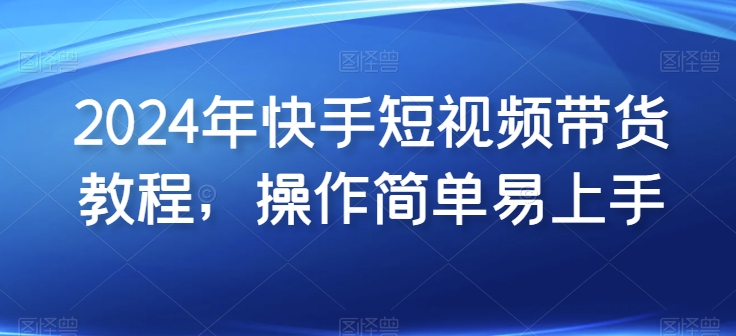 2024年快手短视频带货教程，操作简单易上手-瀚海资源库