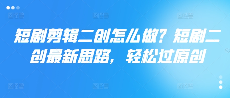 短剧剪辑二创怎么做？短剧二创最新思路，轻松过原创-瀚海资源库