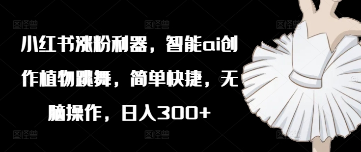 小红书涨粉利器，智能ai创作植物跳舞，简单快捷，无脑操作，日入300+-瀚海资源库