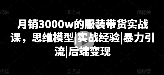 月销3000w的服装带货实战课，思维模型|实战经验|暴力引流|后端变现-瀚海资源库