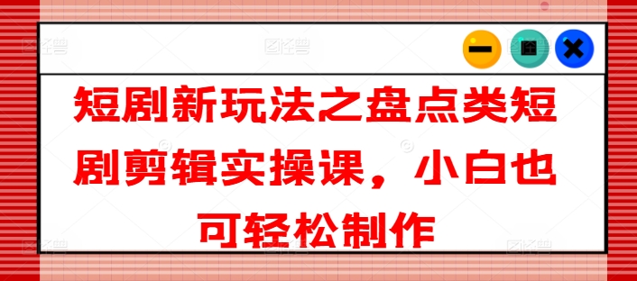 短剧新玩法之盘点类短剧剪辑实操课，小白也可轻松制作-瀚海资源库