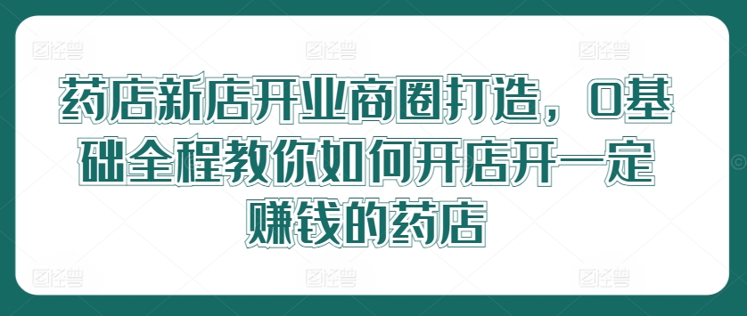 药店新店开业商圈打造，0基础全程教你如何开店开一定赚钱的药店-瀚海资源库
