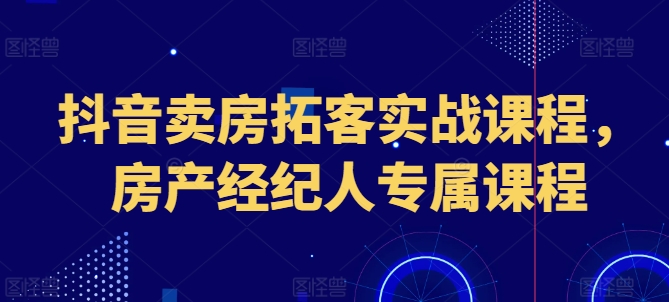 抖音卖房拓客实战课程，房产经纪人专属课程-瀚海资源库