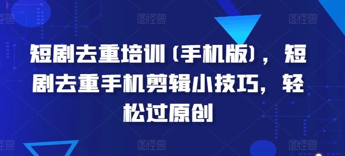 短剧去重培训(手机版)，短剧去重手机剪辑小技巧，轻松过原创-瀚海资源库