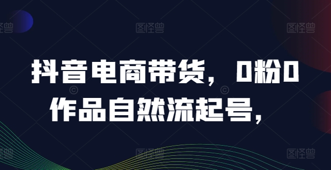 抖音电商带货，0粉0作品自然流起号，热销20多万人的抖音课程的经验分享-瀚海资源库