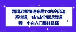跨境老板快速布局TK的冷启动系统课,TikTok全案运营课程,小白入门最佳选择-瀚海资源库