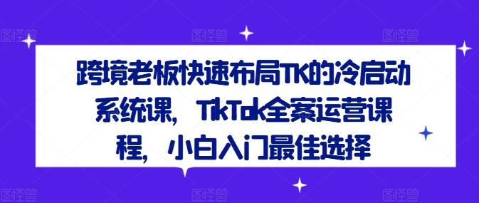 跨境老板快速布局TK的冷启动系统课，TikTok全案运营课程，小白入门最佳选择-瀚海资源库