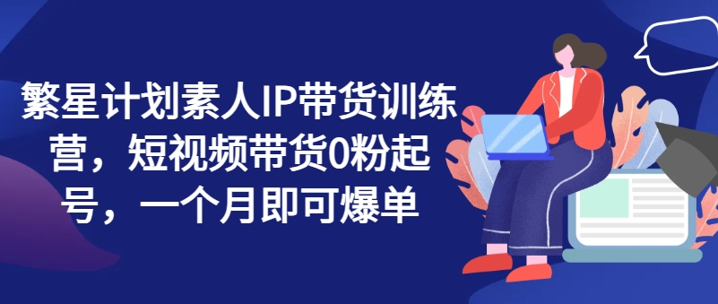 繁星计划素人IP带货训练营，短视频带货0粉起号，一个月即可爆单-瀚海资源库