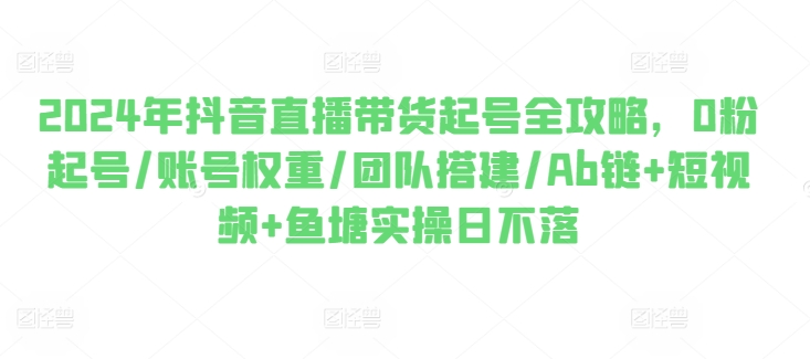 2024年抖音直播带货起号全攻略，0粉起号/账号权重/团队搭建/Ab链+短视频+鱼塘实操日不落-瀚海资源库