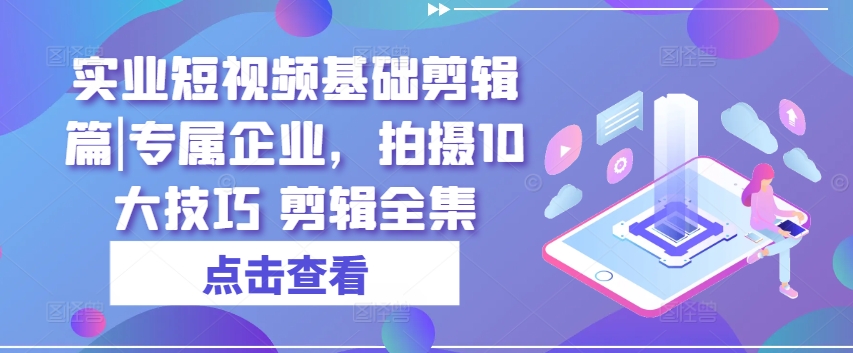 实业短视频基础剪辑篇|专属企业，拍摄10大技巧 剪辑全集-瀚海资源库