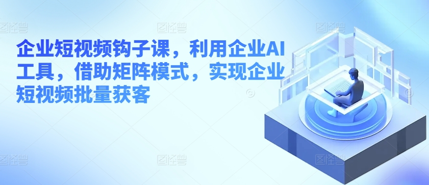 企业短视频钩子课，利用企业AI工具，借助矩阵模式，实现企业短视频批量获客-瀚海资源库