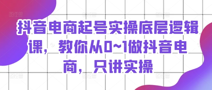抖音电商起号实操底层逻辑课，教你从0~1做抖音电商，只讲实操-瀚海资源库