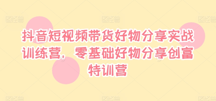 抖音短视频带货好物分享实战训练营，零基础好物分享创富特训营-瀚海资源库