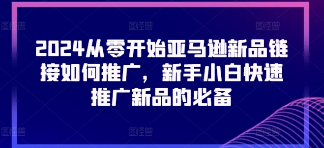 2024从零开始亚马逊新品链接如何推广，新手小白快速推广新品的必备-瀚海资源库