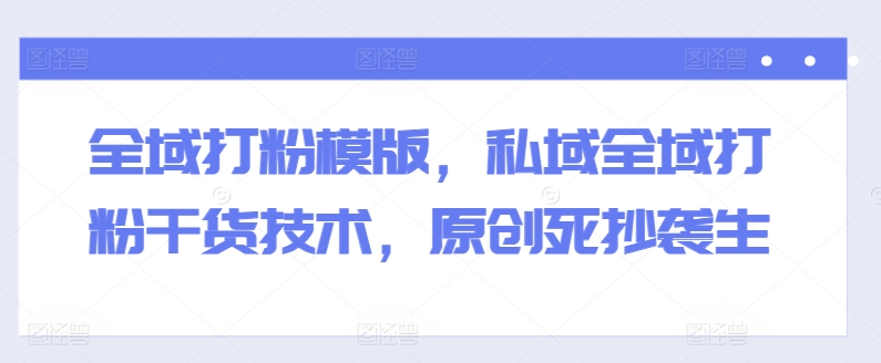 全域打粉模版，私域全域打粉干货技术，原创死抄袭生-瀚海资源库