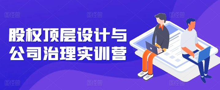 股权顶层设计与公司治理实训营，补全股权短板/守住控制权底线/熟悉4大注册信息/规避3大法律风险-瀚海资源库