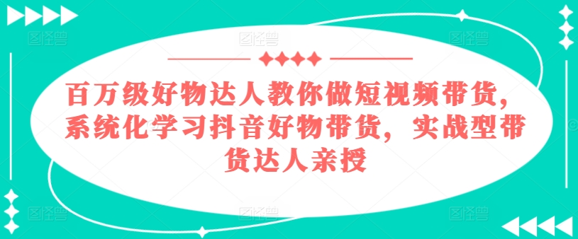 百万级好物达人教你做短视频带货，系统化学习抖音好物带货，实战型带货达人亲授-瀚海资源库