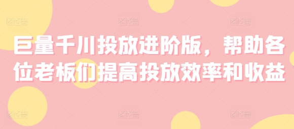 巨量千川投放进阶版，帮助各位老板们提高投放效率和收益-瀚海资源库