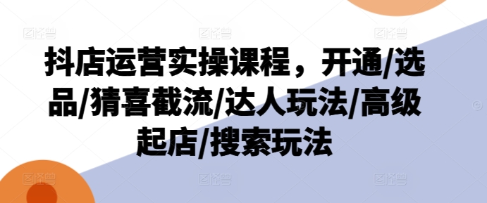 抖店运营实操课程，开通/选品/猜喜截流/达人玩法/高级起店/搜索玩法-瀚海资源库
