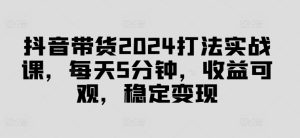 抖音带货2024打法实战课，每天5分钟，收益可观，稳定变现【揭秘】-瀚海资源库