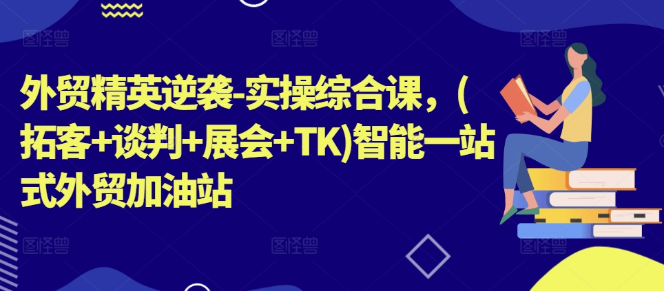 外贸精英逆袭-实操综合课，(拓客+谈判+展会+TK)智能一站式外贸加油站-瀚海资源库