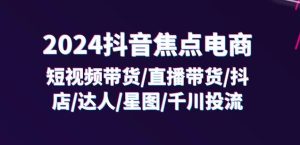 2024抖音焦点电商:短视频带货/直播带货/抖店/达人/星图/千川投流/32节课-瀚海资源库