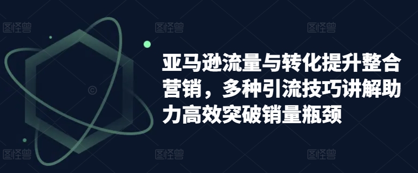 亚马逊流量与转化提升整合营销，多种引流技巧讲解助力高效突破销量瓶颈-瀚海资源库