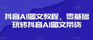 抖音AI图文教程，零基础玩转抖音AI图文带货-瀚海资源库