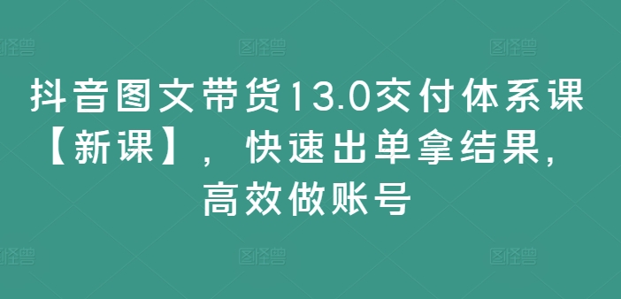 抖音图文带货13.0交付体系课【新课】，快速出单拿结果，高效做账号-瀚海资源库