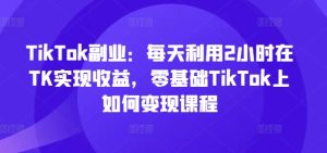 TikTok副业：每天利用2小时在TK实现收益，零基础TikTok上如何变现课程-瀚海资源库