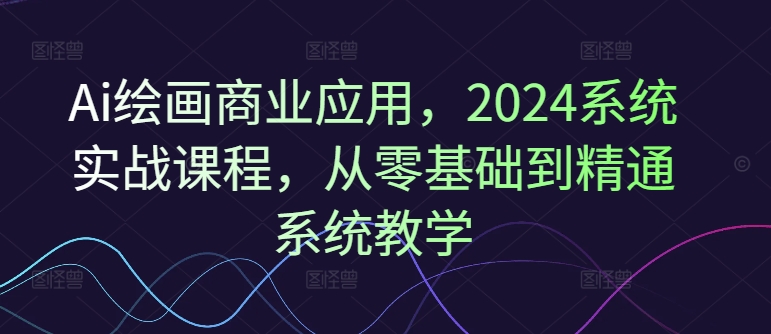 Ai绘画商业应用，2024系统实战课程，从零基础到精通系统教学-瀚海资源库