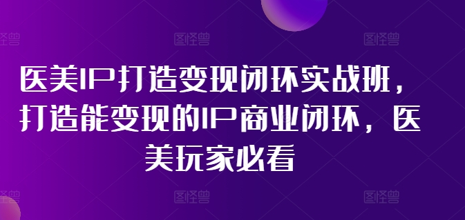 医美IP打造变现闭环实战班，打造能变现的IP商业闭环，医美玩家必看!-瀚海资源库