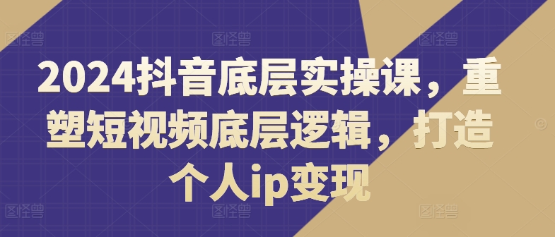 2024抖音底层实操课，​重塑短视频底层逻辑，打造个人ip变现-瀚海资源库