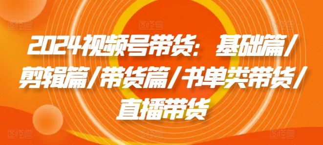 2024视频号带货：基础篇/剪辑篇/带货篇/书单类带货/直播带货-瀚海资源库