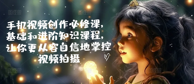 手机视频创作必修课，基础和进阶知识课程，让你更从容自信地掌控视频拍摄-瀚海资源库
