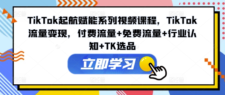 TikTok起航赋能系列视频课程，TikTok流量变现，付费流量+免费流量+行业认知+TK选品-瀚海资源库