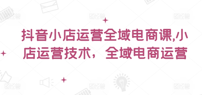 抖音小店运营全域电商课，​小店运营技术，全域电商运营-瀚海资源库