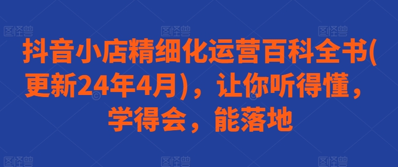 抖音小店精细化运营百科全书(更新24年4月)，让你听得懂，学得会，能落地-瀚海资源库