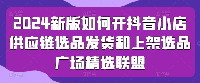 2024新版如何开抖音小店供应链选品发货和上架选品广场精选联盟-瀚海资源库