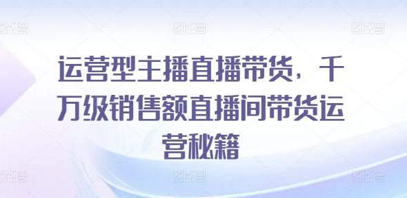 运营型主播直播带货，​千万级销售额直播间带货运营秘籍-瀚海资源库