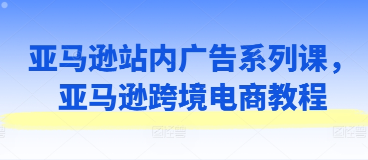 亚马逊站内广告系列课，亚马逊跨境电商教程-瀚海资源库
