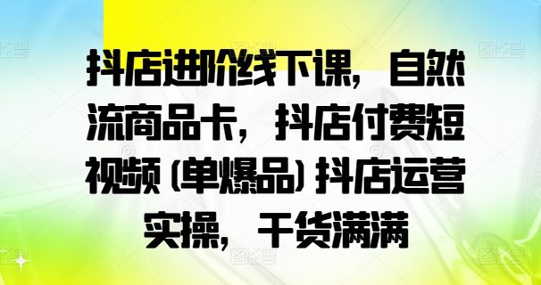 抖店进阶线下课，自然流商品卡，抖店付费短视频(单爆品)抖店运营实操，干货满满-瀚海资源库